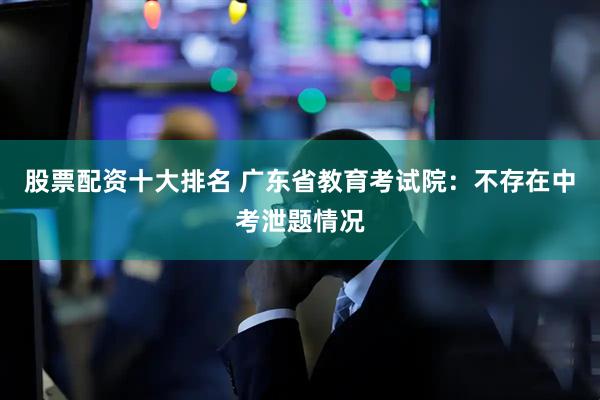 股票配资十大排名 广东省教育考试院：不存在中考泄题情况