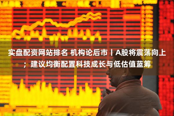 实盘配资网站排名 机构论后市丨A股将震荡向上；建议均衡配置科技成长与低估值蓝筹