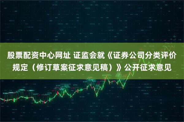 股票配资中心网址 证监会就《证券公司分类评价规定（修订草案征求意见稿）》公开征求意见