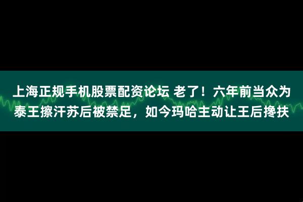 上海正规手机股票配资论坛 老了！六年前当众为泰王擦汗苏后被禁足，如今玛哈主动让王后搀扶