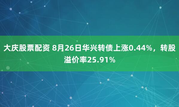 大庆股票配资 8月26日华兴转债上涨0.44%，转股溢价率25.91%