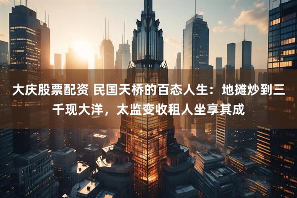 大庆股票配资 民国天桥的百态人生：地摊炒到三千现大洋，太监变收租人坐享其成