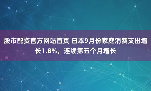 股市配资官方网站首页 日本9月份家庭消费支出增长1.8%，连续第五个月增长