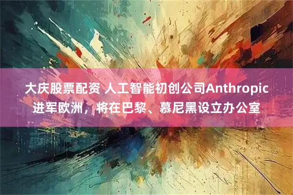 大庆股票配资 人工智能初创公司Anthropic进军欧洲，将在巴黎、慕尼黑设立办公室