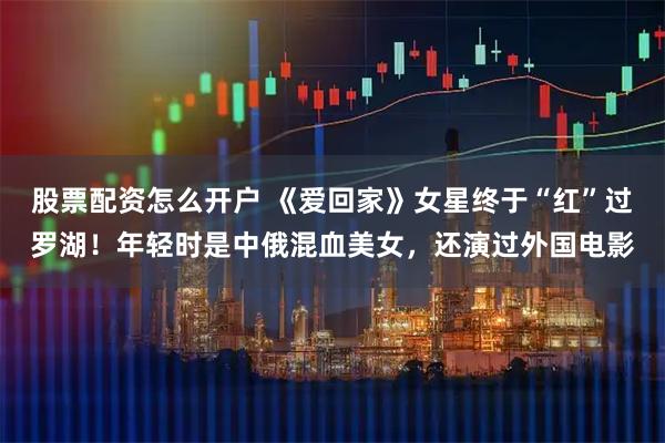 股票配资怎么开户 《爱回家》女星终于“红”过罗湖！年轻时是中俄混血美女，还演过外国电影