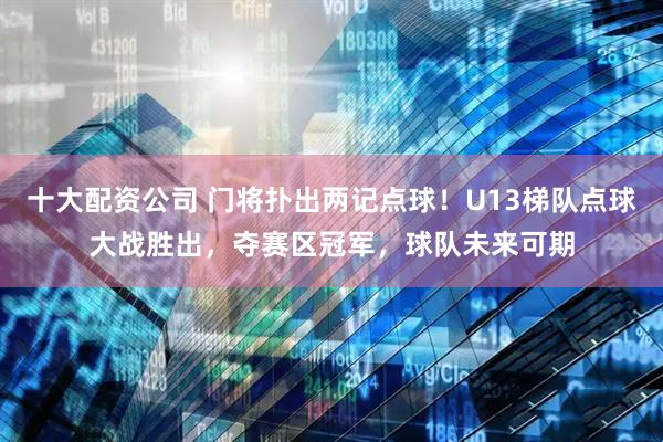 十大配资公司 门将扑出两记点球！U13梯队点球大战胜出，夺赛区冠军，球队未来可期