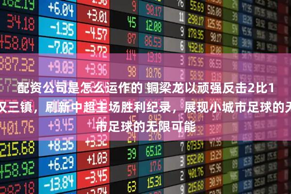配资公司是怎么运作的 铜梁龙以顽强反击2比1战胜武汉三镇，刷新中超主场胜利纪录，展现小城市足球的无限可能