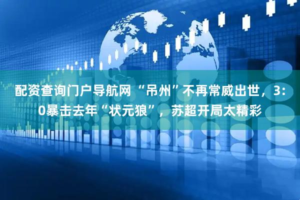 配资查询门户导航网 “吊州”不再常威出世，3:0暴击去年“状元狼”，苏超开局太精彩